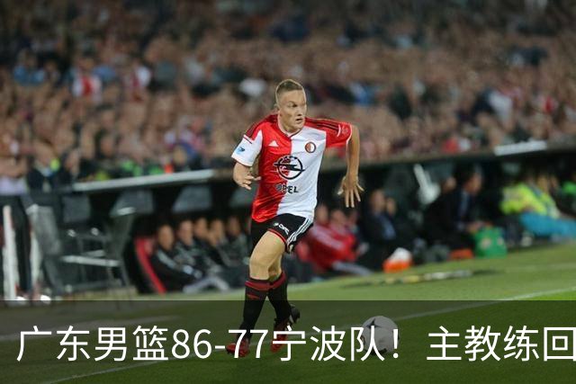 广东男篮86-77宁波队！主教练回应，胡明轩表态，将对阵上海男篮