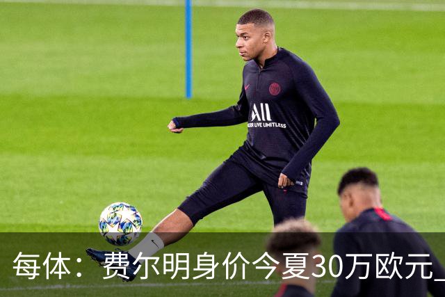 每体：费尔明身价今夏30万欧元 如今已经大幅上涨