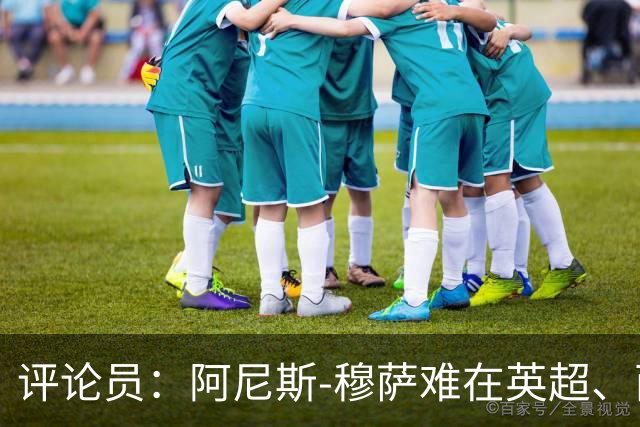 评论员：阿尼斯-穆萨难在英超、西甲立足，更适合沙特或意甲